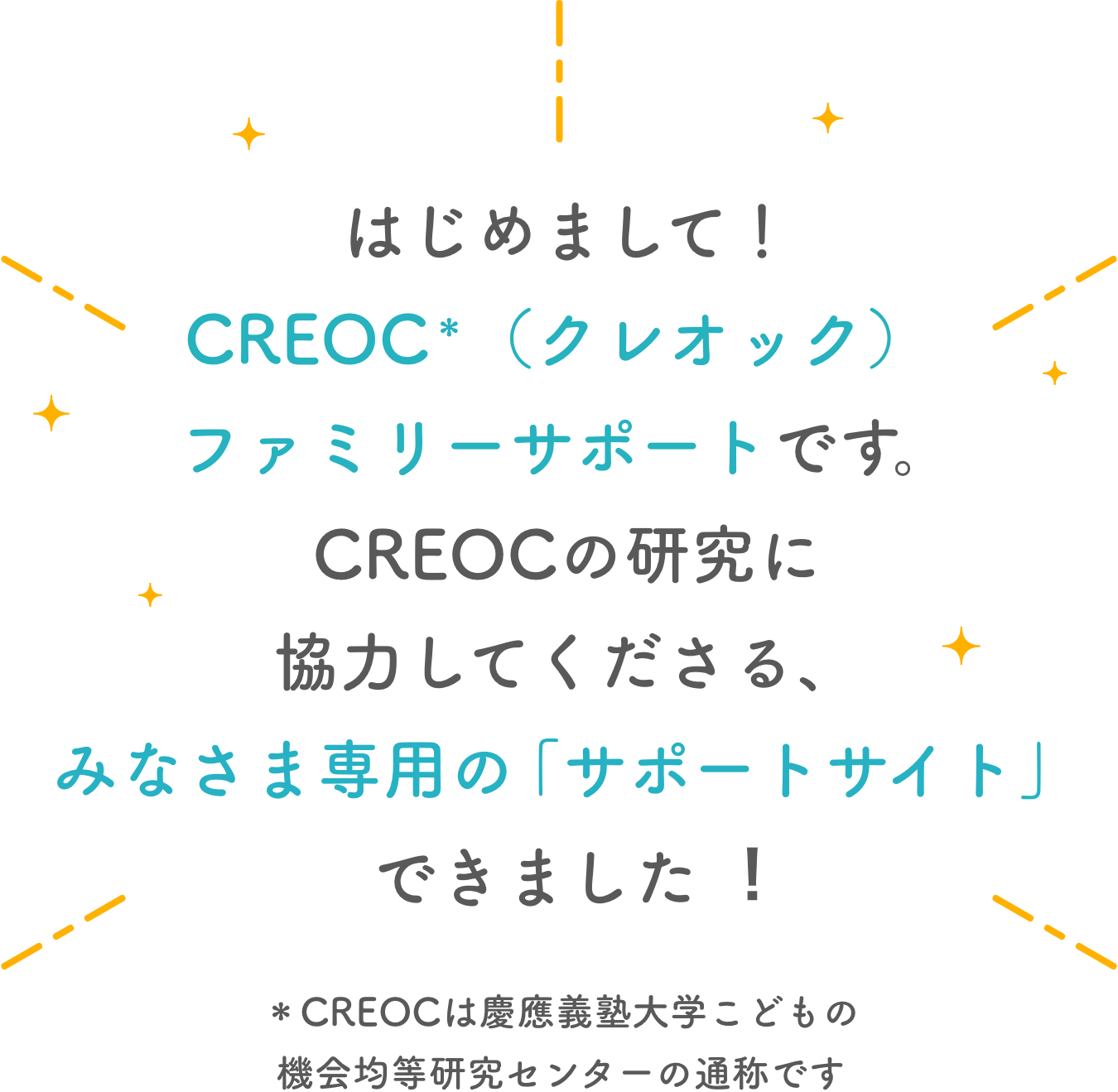 はじめまして！CREOC＊(クレオック)ファミリーサポートです。CREOCの研究に
        協力してくださる、みなさま専用の「サポートサイト」できました︕＊CREOCは慶應義塾大学こどもの機会均等研究センターの通称です