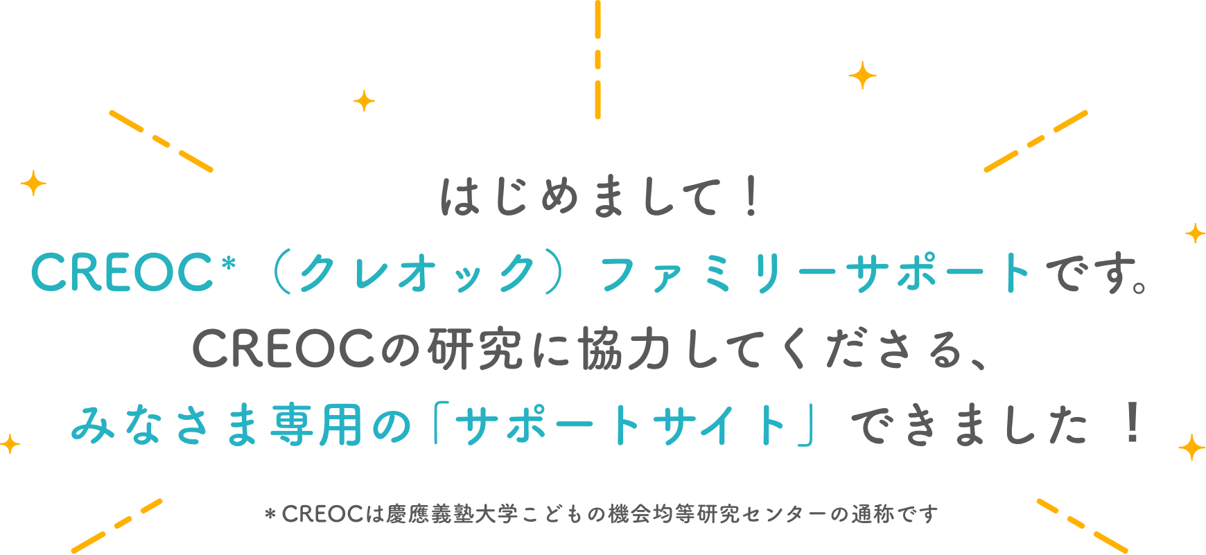 はじめまして！CREOC＊（クレオック）ファミリーサポートです。CREOCの研究に
        協力してくださる、みなさま専用の「サポートサイト」できました︕＊CREOCは慶應義塾大学こどもの機会均等研究センターの通称です